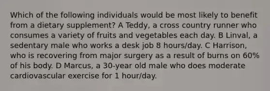 Which of the following individuals would be most likely to benefit from a dietary supplement? A Teddy, a cross country runner who consumes a variety of fruits and vegetables each day. B Linval, a sedentary male who works a desk job 8 hours/day. C Harrison, who is recovering from major surgery as a result of burns on 60% of his body. D Marcus, a 30-year old male who does moderate cardiovascular exercise for 1 hour/day.