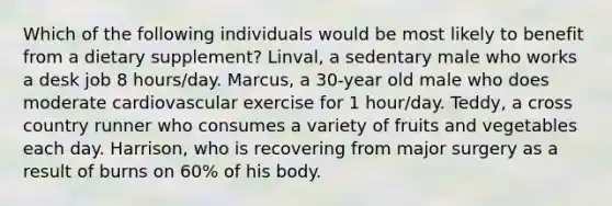 Which of the following individuals would be most likely to benefit from a dietary supplement? Linval, a sedentary male who works a desk job 8 hours/day. Marcus, a 30-year old male who does moderate cardiovascular exercise for 1 hour/day. Teddy, a cross country runner who consumes a variety of fruits and vegetables each day. Harrison, who is recovering from major surgery as a result of burns on 60% of his body.