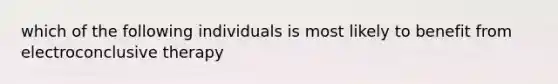 which of the following individuals is most likely to benefit from electroconclusive therapy