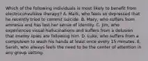 Which of the following individuals is most likely to benefit from electroconvulsive therapy? A. Mark, who feels so depressed that he recently tried to commit suicide. B. Mary, who suffers from amnesia and has lost her sense of identity. C. Jim, who experiences visual hallucinations and suffers from a delusion that enemy spies are following him. D. Luke, who suffers from a compulsion to wash his hands at least once every 15 minutes. E. Sarah, who always feels the need to be the center of attention in any group setting.