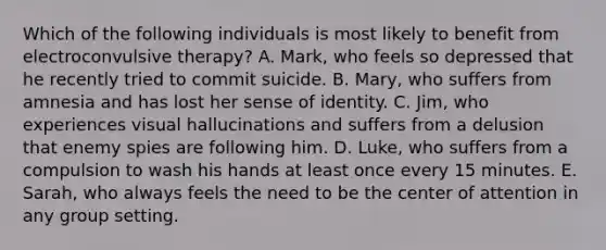 Which of the following individuals is most likely to benefit from electroconvulsive therapy? A. Mark, who feels so depressed that he recently tried to commit suicide. B. Mary, who suffers from amnesia and has lost her sense of identity. C. Jim, who experiences visual hallucinations and suffers from a delusion that enemy spies are following him. D. Luke, who suffers from a compulsion to wash his hands at least once every 15 minutes. E. Sarah, who always feels the need to be the center of attention in any group setting.