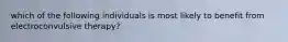 which of the following individuals is most likely to benefit from electroconvulsive therapy?