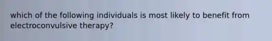which of the following individuals is most likely to benefit from electroconvulsive therapy?