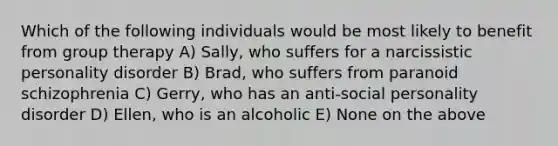 Which of the following individuals would be most likely to benefit from group therapy A) Sally, who suffers for a narcissistic personality disorder B) Brad, who suffers from paranoid schizophrenia C) Gerry, who has an anti-social personality disorder D) Ellen, who is an alcoholic E) None on the above