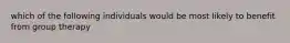 which of the following individuals would be most likely to benefit from group therapy