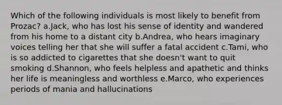 Which of the following individuals is most likely to benefit from Prozac? a.Jack, who has lost his sense of identity and wandered from his home to a distant city b.Andrea, who hears imaginary voices telling her that she will suffer a fatal accident c.Tami, who is so addicted to cigarettes that she doesn't want to quit smoking d.Shannon, who feels helpless and apathetic and thinks her life is meaningless and worthless e.Marco, who experiences periods of mania and hallucinations