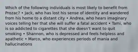 Which of the following individuals is most likely to benefit from Prozac? • Jack, who has lost his sense of identity and wandered from his home to a distant city • Andrea, who hears imaginary voices telling her that she will suffer a fatal accident • Tami, who is so addicted to cigarettes that she doesn't want to quit smoking • Shannon, who is depressed and feels helpless and apathetic • Marco, who experiences periods of mania and hallucinations