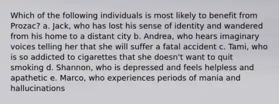 Which of the following individuals is most likely to benefit from Prozac? a. Jack, who has lost his sense of identity and wandered from his home to a distant city b. Andrea, who hears imaginary voices telling her that she will suffer a fatal accident c. Tami, who is so addicted to cigarettes that she doesn't want to quit smoking d. Shannon, who is depressed and feels helpless and apathetic e. Marco, who experiences periods of mania and hallucinations