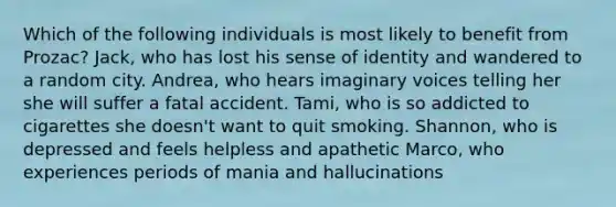 Which of the following individuals is most likely to benefit from Prozac? Jack, who has lost his sense of identity and wandered to a random city. Andrea, who hears imaginary voices telling her she will suffer a fatal accident. Tami, who is so addicted to cigarettes she doesn't want to quit smoking. Shannon, who is depressed and feels helpless and apathetic Marco, who experiences periods of mania and hallucinations