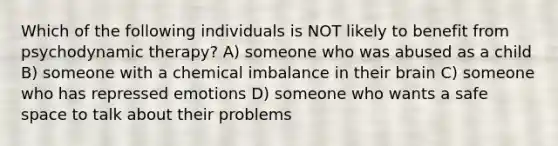 Which of the following individuals is NOT likely to benefit from psychodynamic therapy? A) someone who was abused as a child B) someone with a chemical imbalance in their brain C) someone who has repressed emotions D) someone who wants a safe space to talk about their problems