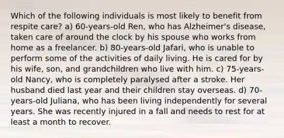 Which of the following individuals is most likely to benefit from respite care? a) 60-years-old Ren, who has Alzheimer's disease, taken care of around the clock by his spouse who works from home as a freelancer. b) 80-years-old Jafari, who is unable to perform some of the activities of daily living. He is cared for by his wife, son, and grandchildren who live with him. c) 75-years-old Nancy, who is completely paralysed after a stroke. Her husband died last year and their children stay overseas. d) 70-years-old Juliana, who has been living independently for several years. She was recently injured in a fall and needs to rest for at least a month to recover.