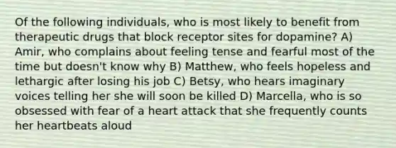 Of the following individuals, who is most likely to benefit from therapeutic drugs that block receptor sites for dopamine? A) Amir, who complains about feeling tense and fearful most of the time but doesn't know why B) Matthew, who feels hopeless and lethargic after losing his job C) Betsy, who hears imaginary voices telling her she will soon be killed D) Marcella, who is so obsessed with fear of a heart attack that she frequently counts her heartbeats aloud