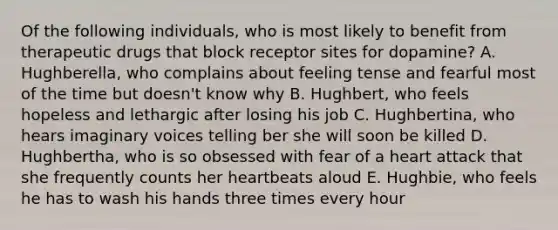 Of the following individuals, who is most likely to benefit from therapeutic drugs that block receptor sites for dopamine? A. Hughberella, who complains about feeling tense and fearful most of the time but doesn't know why B. Hughbert, who feels hopeless and lethargic after losing his job C. Hughbertina, who hears imaginary voices telling ber she will soon be killed D. Hughbertha, who is so obsessed with fear of a heart attack that she frequently counts her heartbeats aloud E. Hughbie, who feels he has to wash his hands three times every hour