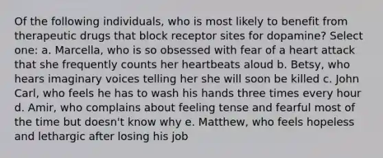 Of the following individuals, who is most likely to benefit from therapeutic drugs that block receptor sites for dopamine? Select one: a. Marcella, who is so obsessed with fear of a heart attack that she frequently counts her heartbeats aloud b. Betsy, who hears imaginary voices telling her she will soon be killed c. John Carl, who feels he has to wash his hands three times every hour d. Amir, who complains about feeling tense and fearful most of the time but doesn't know why e. Matthew, who feels hopeless and lethargic after losing his job