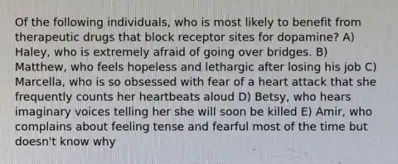 Of the following individuals, who is most likely to benefit from therapeutic drugs that block receptor sites for dopamine? A) Haley, who is extremely afraid of going over bridges. B) Matthew, who feels hopeless and lethargic after losing his job C) Marcella, who is so obsessed with fear of a heart attack that she frequently counts her heartbeats aloud D) Betsy, who hears imaginary voices telling her she will soon be killed E) Amir, who complains about feeling tense and fearful most of the time but doesn't know why