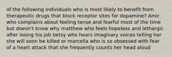 of the following individuals who is most likely to benefit from therapeutic drugs that block receptor sites for dopamine? Amir who complains about feeling tense and fearful most of the time but doesn't know why matthew who feels hopeless and lethargic after losing his job betsy who hears imaginary voices telling her she will soon be killed or marcella who is so obsessed with fear of a heart attack that she frequently counts her head aloud