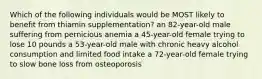 Which of the following individuals would be MOST likely to benefit from thiamin supplementation? an 82-year-old male suffering from pernicious anemia a 45-year-old female trying to lose 10 pounds a 53-year-old male with chronic heavy alcohol consumption and limited food intake a 72-year-old female trying to slow bone loss from osteoporosis