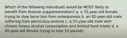 Which of the following individuals would be MOST likely to benefit from thiamin supplementation? a. a 72-year-old female trying to slow bone loss from osteoporosis b. an 82-year-old male suffering from pernicious anemia c. a 53-year-old male with chronic heavy alcohol consumption and limited food intake d. a 45-year-old female trying to lose 10 pounds