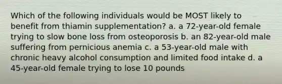 Which of the following individuals would be MOST likely to benefit from thiamin supplementation? a. a 72-year-old female trying to slow bone loss from osteoporosis b. an 82-year-old male suffering from pernicious anemia c. a 53-year-old male with chronic heavy alcohol consumption and limited food intake d. a 45-year-old female trying to lose 10 pounds