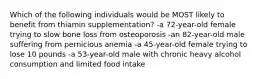 Which of the following individuals would be MOST likely to benefit from thiamin supplementation? -a 72-year-old female trying to slow bone loss from osteoporosis -an 82-year-old male suffering from pernicious anemia -a 45-year-old female trying to lose 10 pounds -a 53-year-old male with chronic heavy alcohol consumption and limited food intake