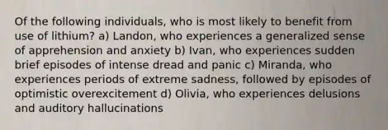 Of the following individuals, who is most likely to benefit from use of lithium? a) Landon, who experiences a generalized sense of apprehension and anxiety b) Ivan, who experiences sudden brief episodes of intense dread and panic c) Miranda, who experiences periods of extreme sadness, followed by episodes of optimistic overexcitement d) Olivia, who experiences delusions and auditory hallucinations