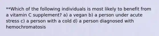 **Which of the following individuals is most likely to benefit from a vitamin C supplement? a) a vegan b) a person under acute stress c) a person with a cold d) a person diagnosed with hemochromatosis