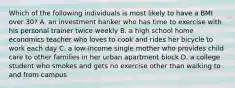 Which of the following individuals is most likely to have a BMI over 30? A. an investment banker who has time to exercise with his personal trainer twice weekly B. a high school home economics teacher who loves to cook and rides her bicycle to work each day C. a low-income single mother who provides child care to other families in her urban apartment block D. a college student who smokes and gets no exercise other than walking to and from campus