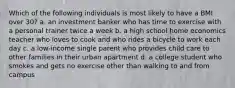 Which of the following individuals is most likely to have a BMI over 30? a. an investment banker who has time to exercise with a personal trainer twice a week b. a high school home economics teacher who loves to cook and who rides a bicycle to work each day c. a low-income single parent who provides child care to other families in their urban apartment d. a college student who smokes and gets no exercise other than walking to and from campus