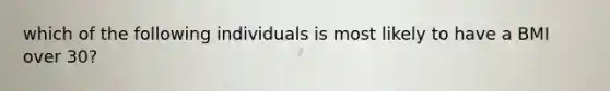 which of the following individuals is most likely to have a BMI over 30?