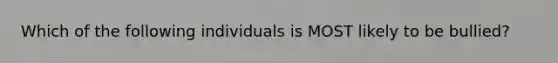 Which of the following individuals is MOST likely to be bullied?