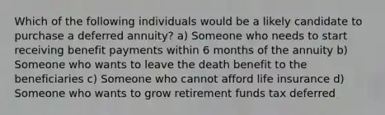 Which of the following individuals would be a likely candidate to purchase a deferred annuity? a) Someone who needs to start receiving benefit payments within 6 months of the annuity b) Someone who wants to leave the death benefit to the beneficiaries c) Someone who cannot afford life insurance d) Someone who wants to grow retirement funds tax deferred