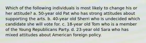 Which of the following individuals is most likely to change his or her attitude? a. 50-year old Pat who has strong attitudes about supporting the arts. b. 40-year old Sherri who is undecided which candidate she will vote for. c. 18-year old Tom who is a member of the Young Republicans Party. d. 23-year old Sara who has mixed attitudes about American foreign policy.