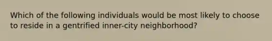 Which of the following individuals would be most likely to choose to reside in a gentrified inner-city neighborhood?