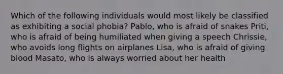 Which of the following individuals would most likely be classified as exhibiting a social phobia? Pablo, who is afraid of snakes Priti, who is afraid of being humiliated when giving a speech Chrissie, who avoids long flights on airplanes Lisa, who is afraid of giving blood Masato, who is always worried about her health