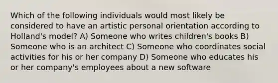 Which of the following individuals would most likely be considered to have an artistic personal orientation according to Holland's model? A) Someone who writes children's books B) Someone who is an architect C) Someone who coordinates social activities for his or her company D) Someone who educates his or her company's employees about a new software