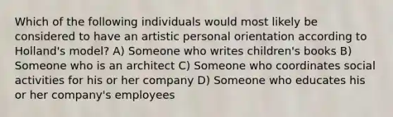 Which of the following individuals would most likely be considered to have an artistic personal orientation according to Holland's model? A) Someone who writes children's books B) Someone who is an architect C) Someone who coordinates social activities for his or her company D) Someone who educates his or her company's employees