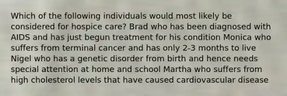 Which of the following individuals would most likely be considered for hospice care? Brad who has been diagnosed with AIDS and has just begun treatment for his condition Monica who suffers from terminal cancer and has only 2-3 months to live Nigel who has a genetic disorder from birth and hence needs special attention at home and school Martha who suffers from high cholesterol levels that have caused cardiovascular disease