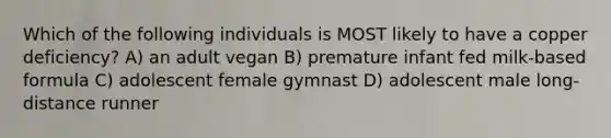 Which of the following individuals is MOST likely to have a copper deficiency? A) an adult vegan B) premature infant fed milk-based formula C) adolescent female gymnast D) adolescent male long-distance runner