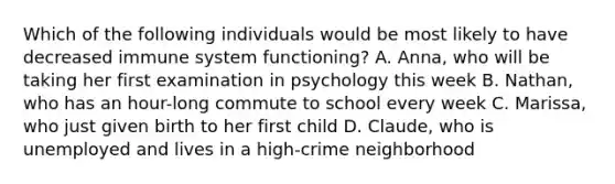 Which of the following individuals would be most likely to have decreased immune system functioning? A. Anna, who will be taking her first examination in psychology this week B. Nathan, who has an hour-long commute to school every week C. Marissa, who just given birth to her first child D. Claude, who is unemployed and lives in a high-crime neighborhood