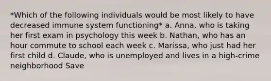 *Which of the following individuals would be most likely to have decreased immune system functioning* a. Anna, who is taking her first exam in psychology this week b. Nathan, who has an hour commute to school each week c. Marissa, who just had her first child d. Claude, who is unemployed and lives in a high-crime neighborhood Save