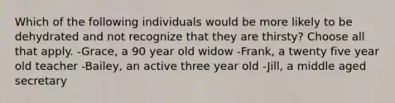 Which of the following individuals would be more likely to be dehydrated and not recognize that they are thirsty? Choose all that apply. -Grace, a 90 year old widow -Frank, a twenty five year old teacher -Bailey, an active three year old -Jill, a middle aged secretary