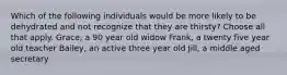 Which of the following individuals would be more likely to be dehydrated and not recognize that they are thirsty? Choose all that apply. Grace, a 90 year old widow Frank, a twenty five year old teacher Bailey, an active three year old Jill, a middle aged secretary