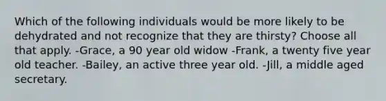 Which of the following individuals would be more likely to be dehydrated and not recognize that they are thirsty? Choose all that apply. -Grace, a 90 year old widow -Frank, a twenty five year old teacher. -Bailey, an active three year old. -Jill, a middle aged secretary.