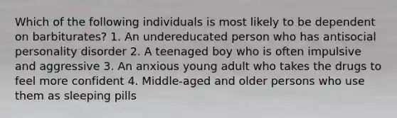 Which of the following individuals is most likely to be dependent on barbiturates? 1. An undereducated person who has antisocial personality disorder 2. A teenaged boy who is often impulsive and aggressive 3. An anxious young adult who takes the drugs to feel more confident 4. Middle-aged and older persons who use them as sleeping pills