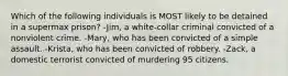 Which of the following individuals is MOST likely to be detained in a supermax prison? -Jim, a white-collar criminal convicted of a nonviolent crime. -Mary, who has been convicted of a simple assault. -Krista, who has been convicted of robbery. -Zack, a domestic terrorist convicted of murdering 95 citizens.