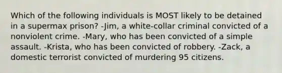 Which of the following individuals is MOST likely to be detained in a supermax prison? -Jim, a white-collar criminal convicted of a nonviolent crime. -Mary, who has been convicted of a simple assault. -Krista, who has been convicted of robbery. -Zack, a domestic terrorist convicted of murdering 95 citizens.