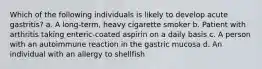 Which of the following individuals is likely to develop acute gastritis? a. A long-term, heavy cigarette smoker b. Patient with arthritis taking enteric-coated aspirin on a daily basis c. A person with an autoimmune reaction in the gastric mucosa d. An individual with an allergy to shellfish