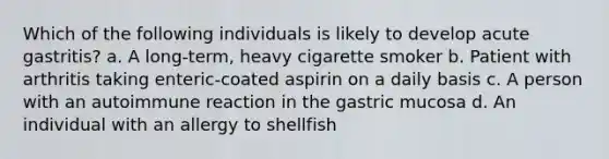 Which of the following individuals is likely to develop acute gastritis? a. A long-term, heavy cigarette smoker b. Patient with arthritis taking enteric-coated aspirin on a daily basis c. A person with an autoimmune reaction in the gastric mucosa d. An individual with an allergy to shellfish