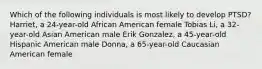 Which of the following individuals is most likely to develop PTSD? Harriet, a 24-year-old African American female Tobias Li, a 32-year-old Asian American male Erik Gonzalez, a 45-year-old Hispanic American male Donna, a 65-year-old Caucasian American female