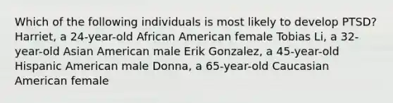 Which of the following individuals is most likely to develop PTSD? Harriet, a 24-year-old African American female Tobias Li, a 32-year-old Asian American male Erik Gonzalez, a 45-year-old Hispanic American male Donna, a 65-year-old Caucasian American female